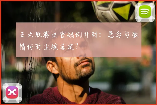 五大联赛收官战倒计时：悬念与激情何时尘埃落定？