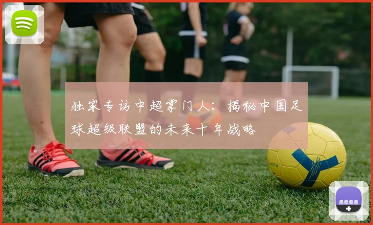 独家专访中超掌门人：揭秘中国足球超级联盟的未来十年战略
