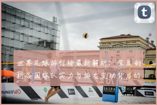 世界足球排行榜最新解析：深度剖析各国球队实力与排名变动背后的关键因素