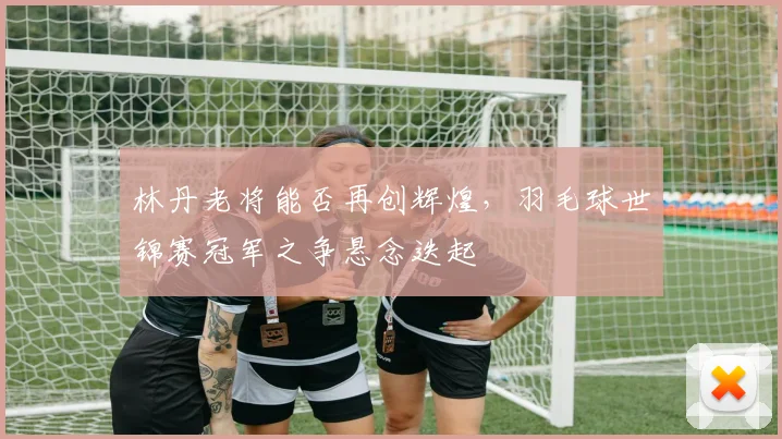 林丹老将能否再创辉煌，羽毛球世锦赛冠军之争悬念迭起