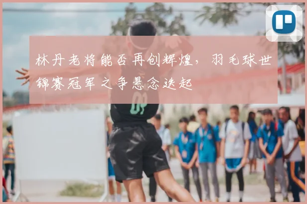 林丹老将能否再创辉煌，羽毛球世锦赛冠军之争悬念迭起