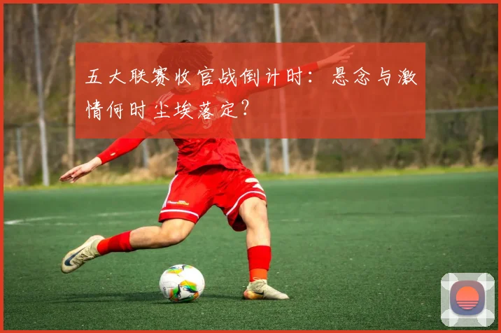 五大联赛收官战倒计时：悬念与激情何时尘埃落定？