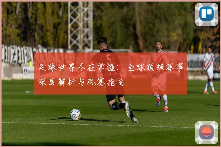 足球世界尽在掌握：全球顶级赛事深度解析与观赛指南